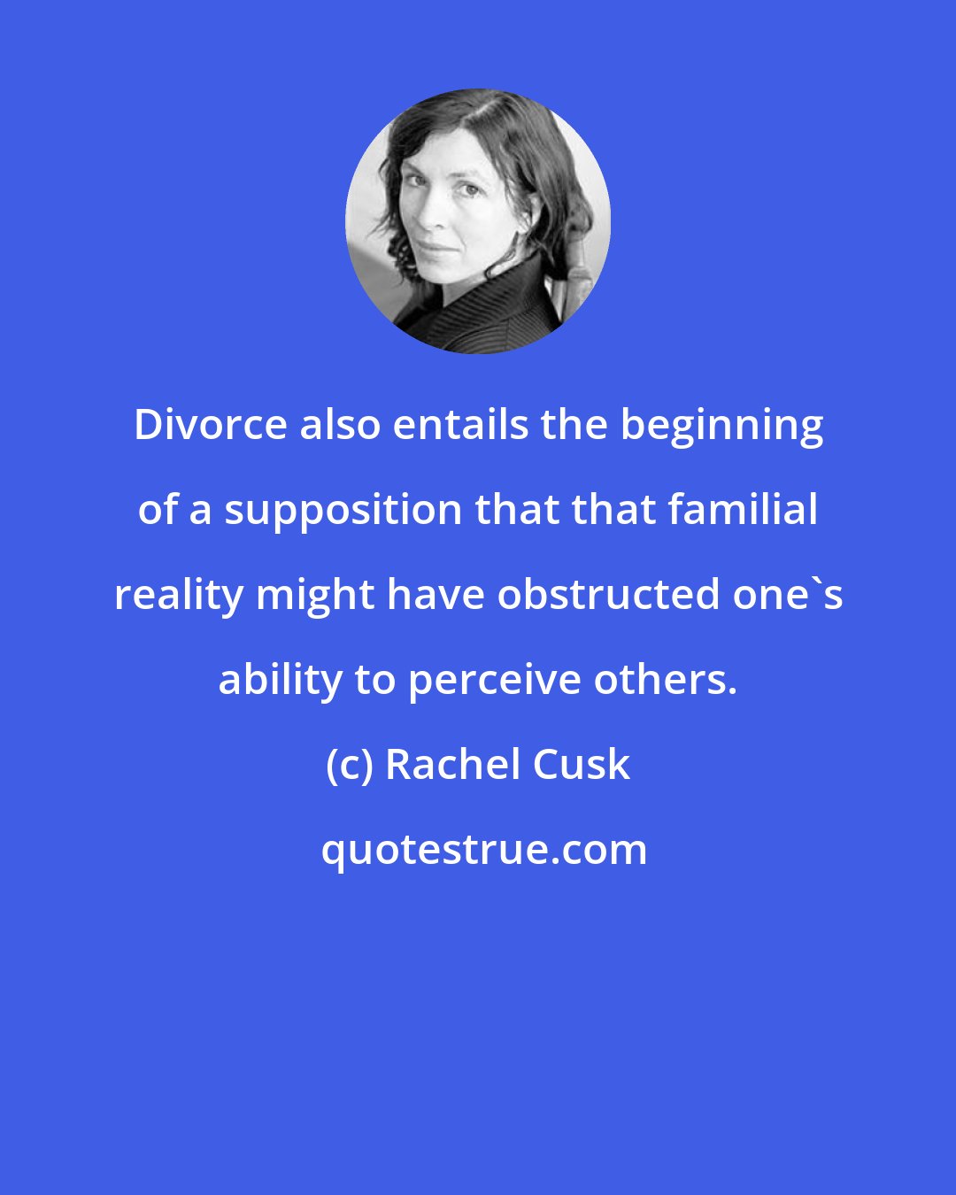 Rachel Cusk: Divorce also entails the beginning of a supposition that that familial reality might have obstructed one's ability to perceive others.