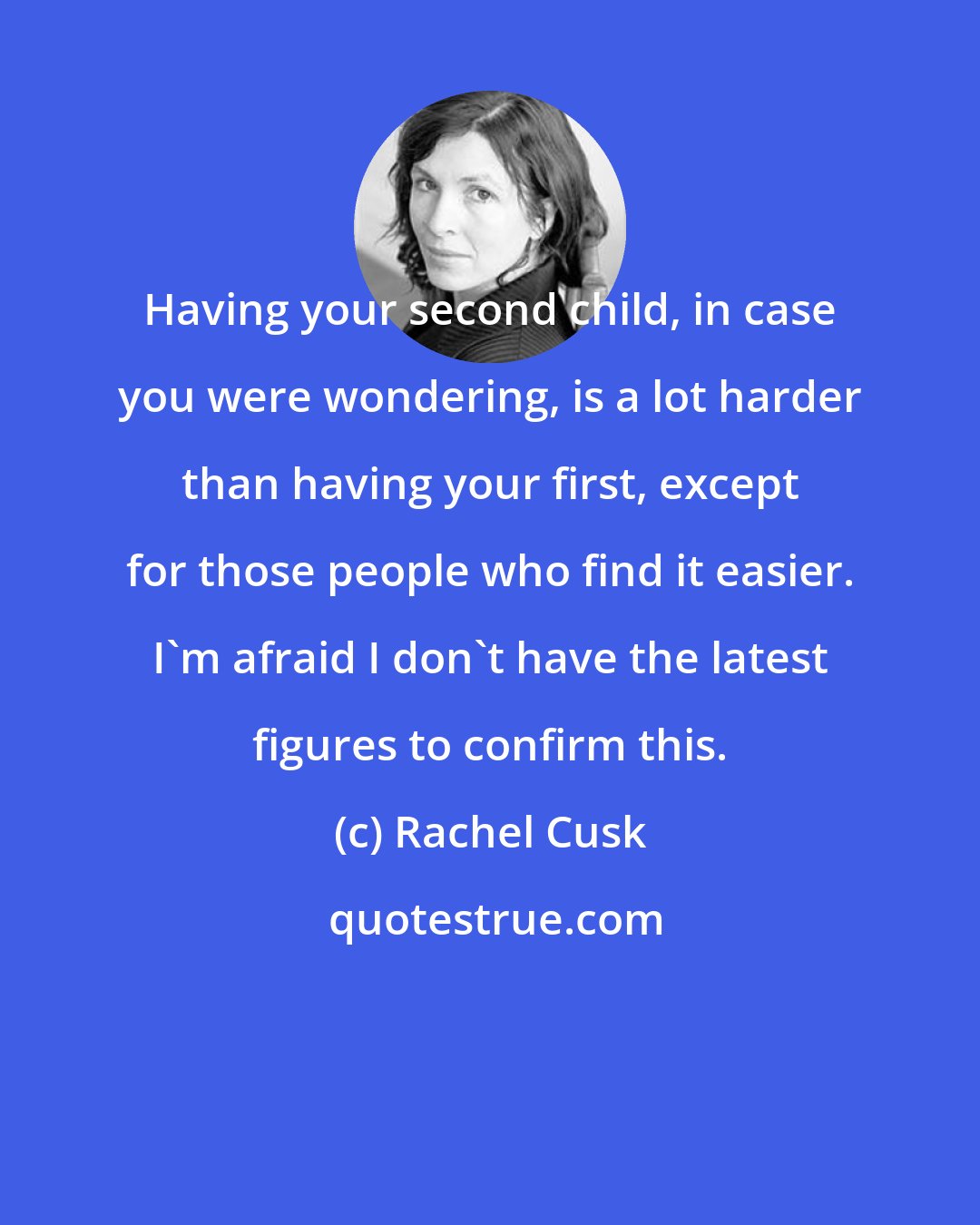 Rachel Cusk: Having your second child, in case you were wondering, is a lot harder than having your first, except for those people who find it easier. I'm afraid I don't have the latest figures to confirm this.