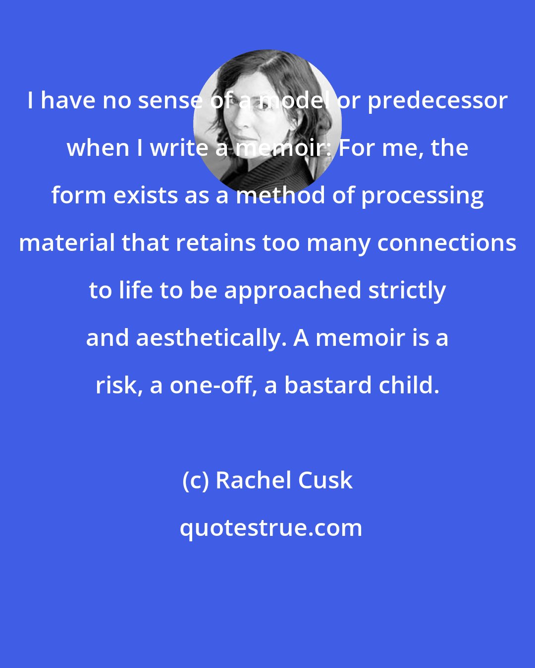 Rachel Cusk: I have no sense of a model or predecessor when I write a memoir: For me, the form exists as a method of processing material that retains too many connections to life to be approached strictly and aesthetically. A memoir is a risk, a one-off, a bastard child.