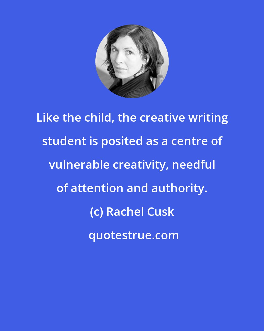 Rachel Cusk: Like the child, the creative writing student is posited as a centre of vulnerable creativity, needful of attention and authority.