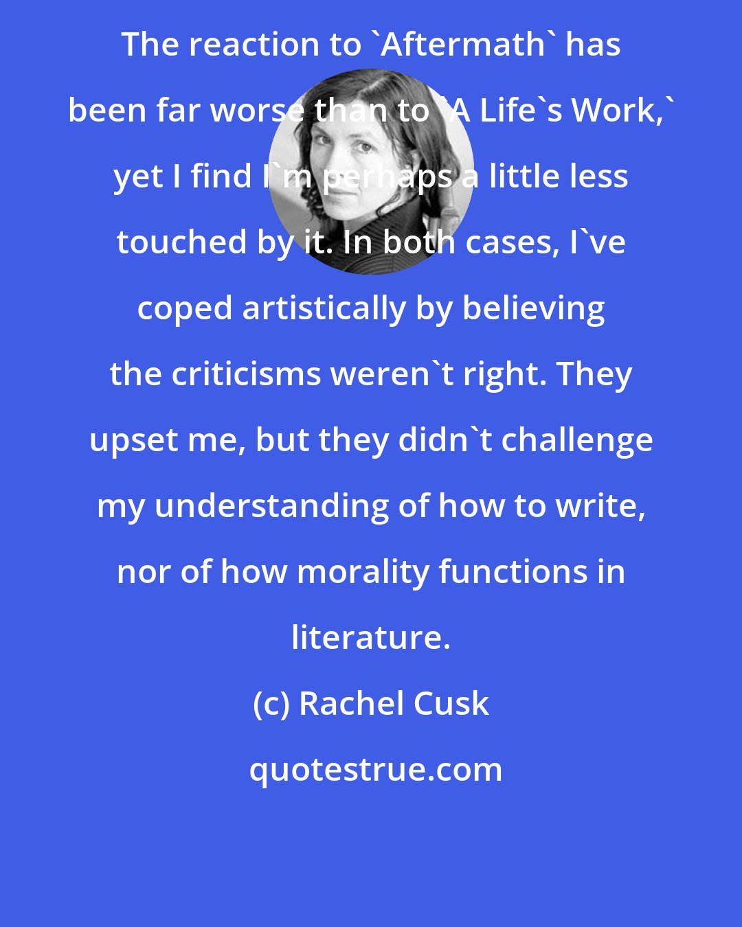 Rachel Cusk: The reaction to 'Aftermath' has been far worse than to 'A Life's Work,' yet I find I'm perhaps a little less touched by it. In both cases, I've coped artistically by believing the criticisms weren't right. They upset me, but they didn't challenge my understanding of how to write, nor of how morality functions in literature.