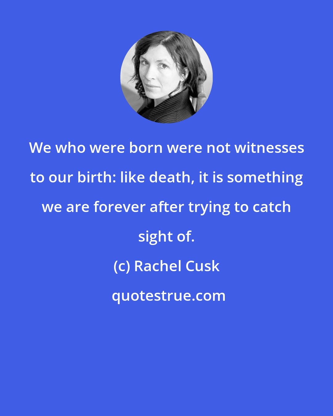 Rachel Cusk: We who were born were not witnesses to our birth: like death, it is something we are forever after trying to catch sight of.