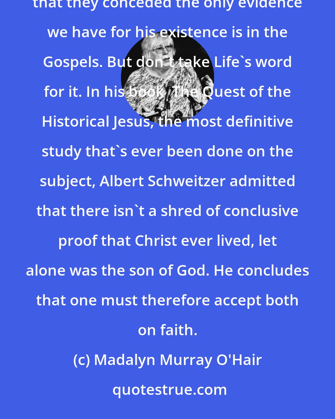 Madalyn Murray O'Hair: About six years ago, Life magazine ran an article on the historicity of Jesus and I was floored to find that they conceded the only evidence we have for his existence is in the Gospels. But don't take Life's word for it. In his book  The Quest of the Historical Jesus, the most definitive study that's ever been done on the subject, Albert Schweitzer admitted that there isn't a shred of conclusive proof that Christ ever lived, let alone was the son of God. He concludes that one must therefore accept both on faith.