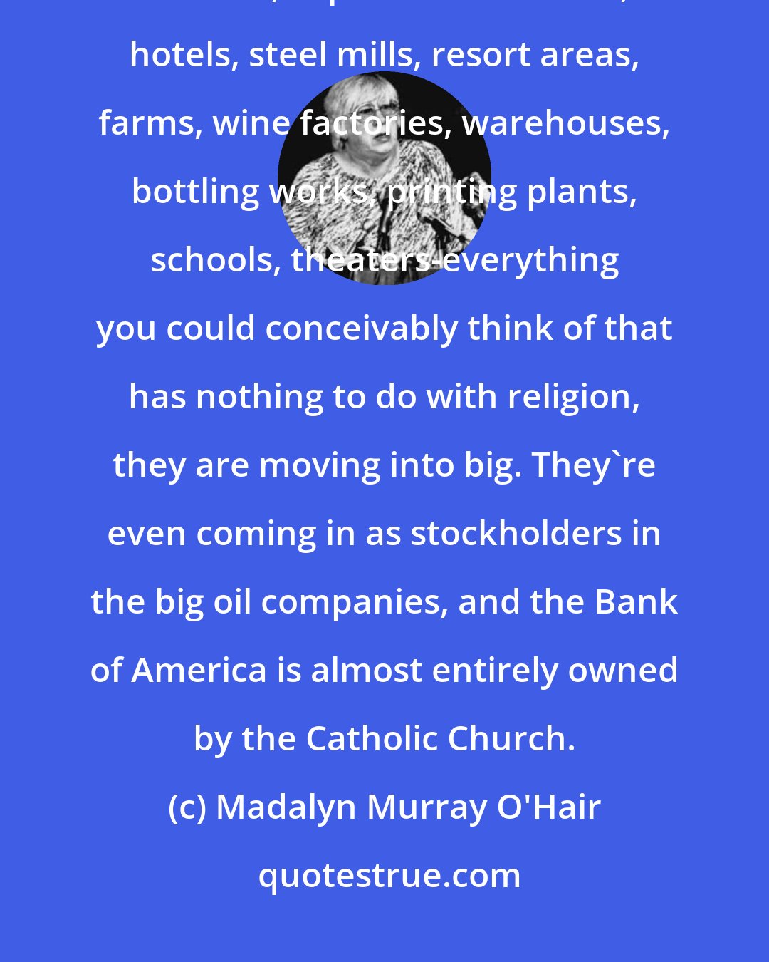 Madalyn Murray O'Hair: Church wealth are moving into everything-gas stations, banks, television stations, supermarket chains, hotels, steel mills, resort areas, farms, wine factories, warehouses, bottling works, printing plants, schools, theaters-everything you could conceivably think of that has nothing to do with religion, they are moving into big. They're even coming in as stockholders in the big oil companies, and the Bank of America is almost entirely owned by the Catholic Church.