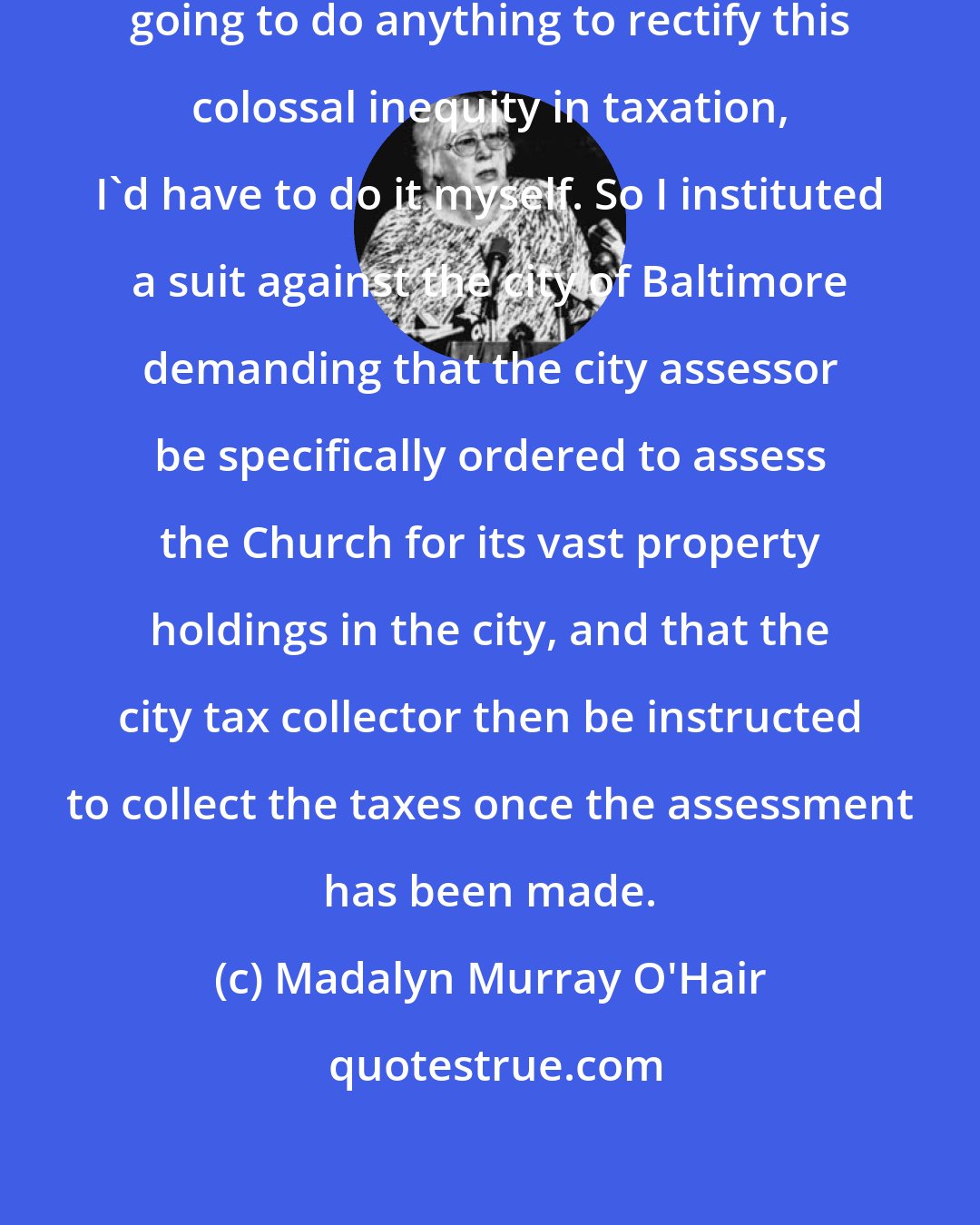 Madalyn Murray O'Hair: I decided that if nobody else was going to do anything to rectify this colossal inequity in taxation, I'd have to do it myself. So I instituted a suit against the city of Baltimore demanding that the city assessor be specifically ordered to assess the Church for its vast property holdings in the city, and that the city tax collector then be instructed to collect the taxes once the assessment has been made.
