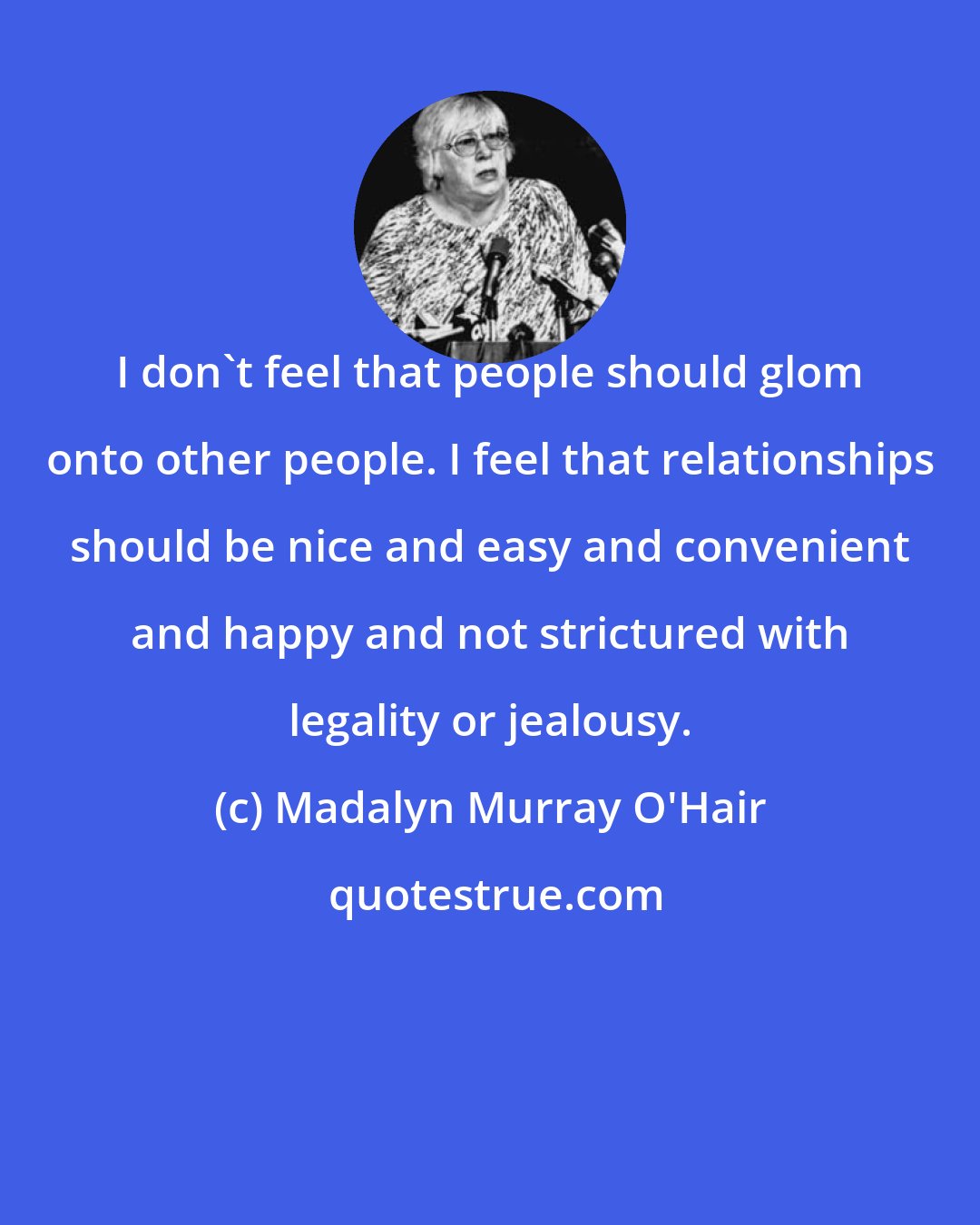 Madalyn Murray O'Hair: I don't feel that people should glom onto other people. I feel that relationships should be nice and easy and convenient and happy and not strictured with legality or jealousy.