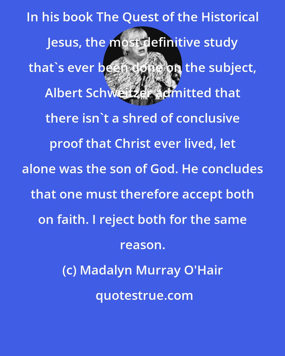 Madalyn Murray O'Hair: In his book The Quest of the Historical Jesus, the most definitive study that's ever been done on the subject, Albert Schweitzer admitted that there isn't a shred of conclusive proof that Christ ever lived, let alone was the son of God. He concludes that one must therefore accept both on faith. I reject both for the same reason.