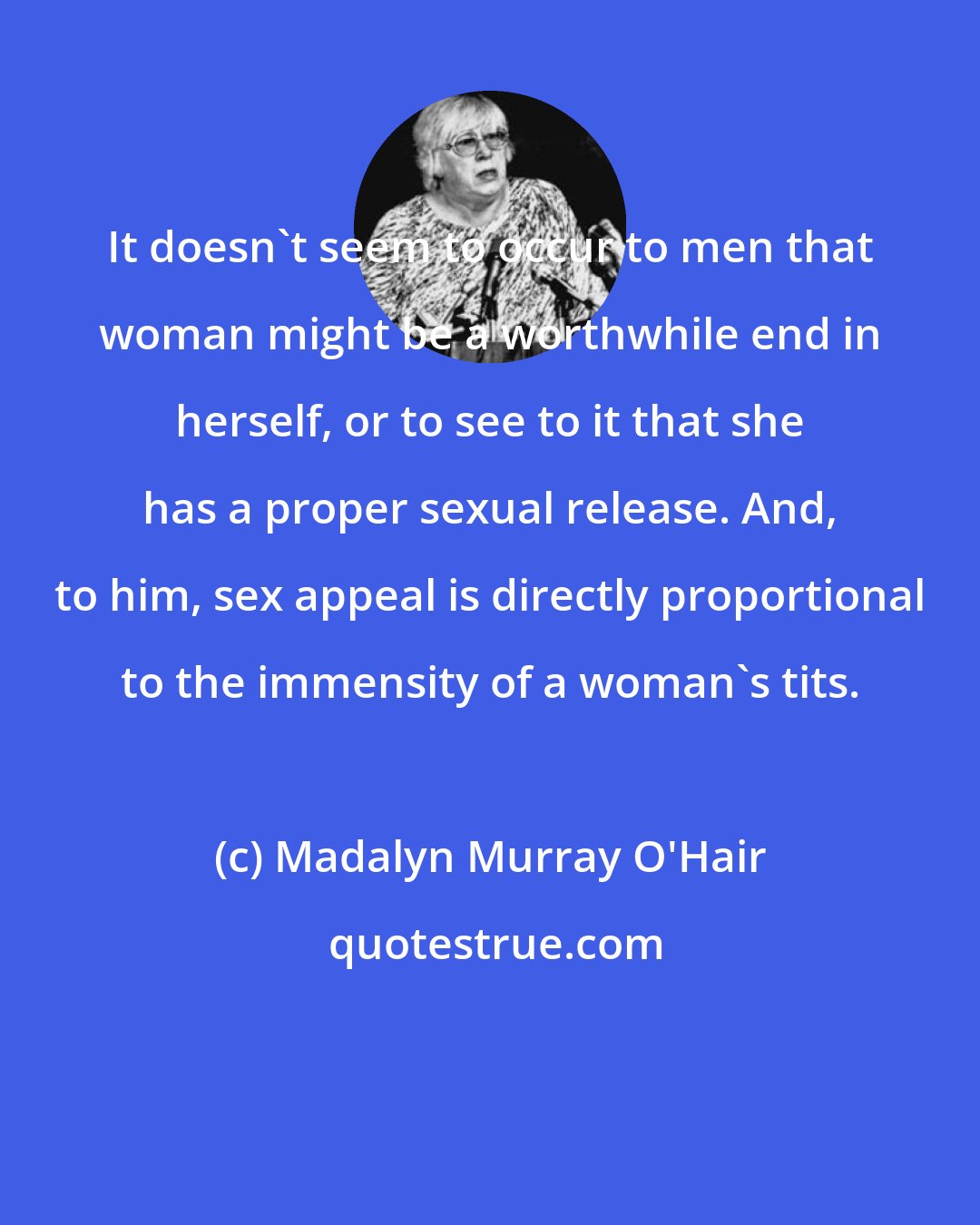 Madalyn Murray O'Hair: It doesn't seem to occur to men that woman might be a worthwhile end in herself, or to see to it that she has a proper sexual release. And, to him, sex appeal is directly proportional to the immensity of a woman's tits.