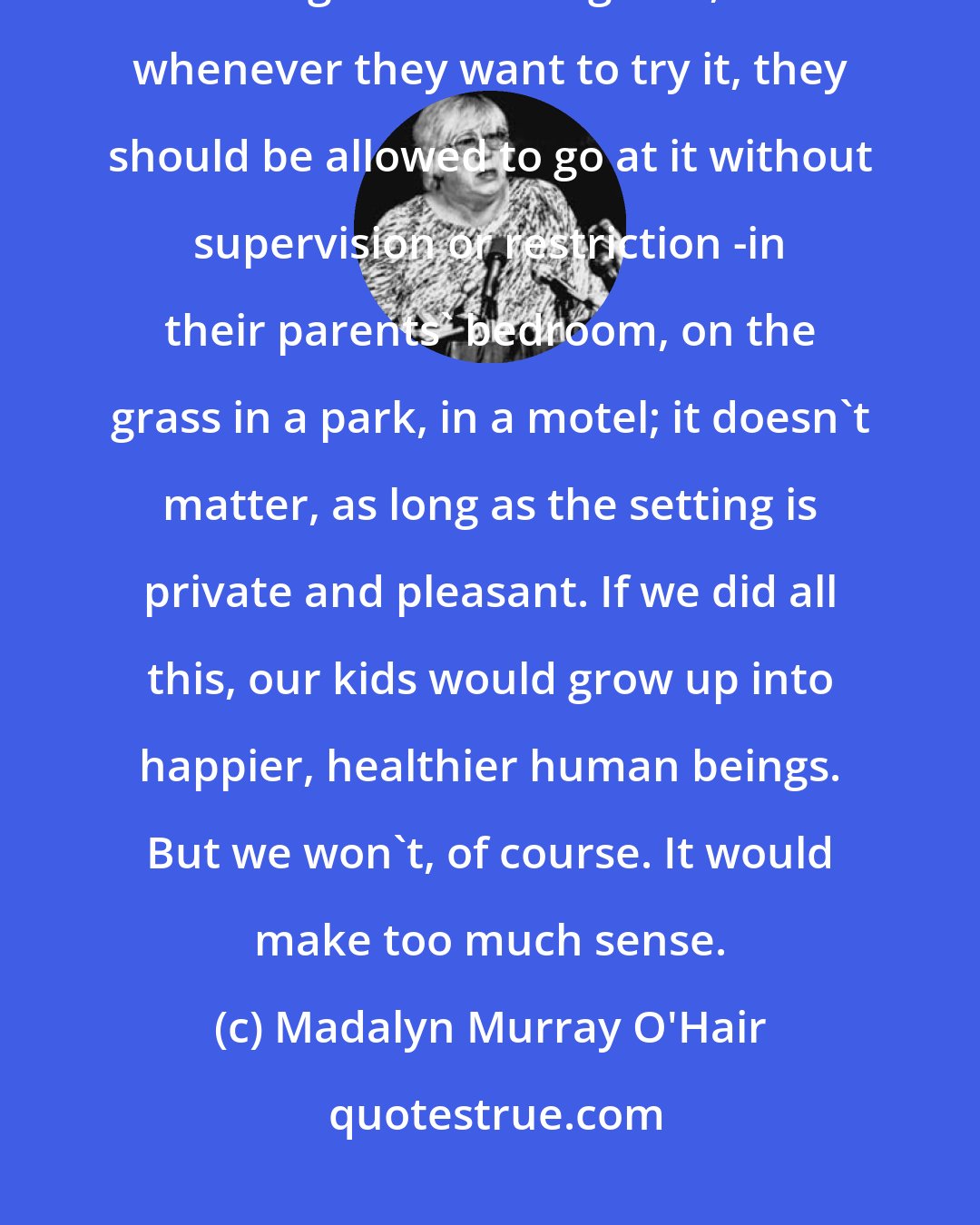 Madalyn Murray O'Hair: Kids should be taught about sex, sex hygiene and contraceptive methods starting in the sixth grade, and whenever they want to try it, they should be allowed to go at it without supervision or restriction -in their parents' bedroom, on the grass in a park, in a motel; it doesn't matter, as long as the setting is private and pleasant. If we did all this, our kids would grow up into happier, healthier human beings. But we won't, of course. It would make too much sense.