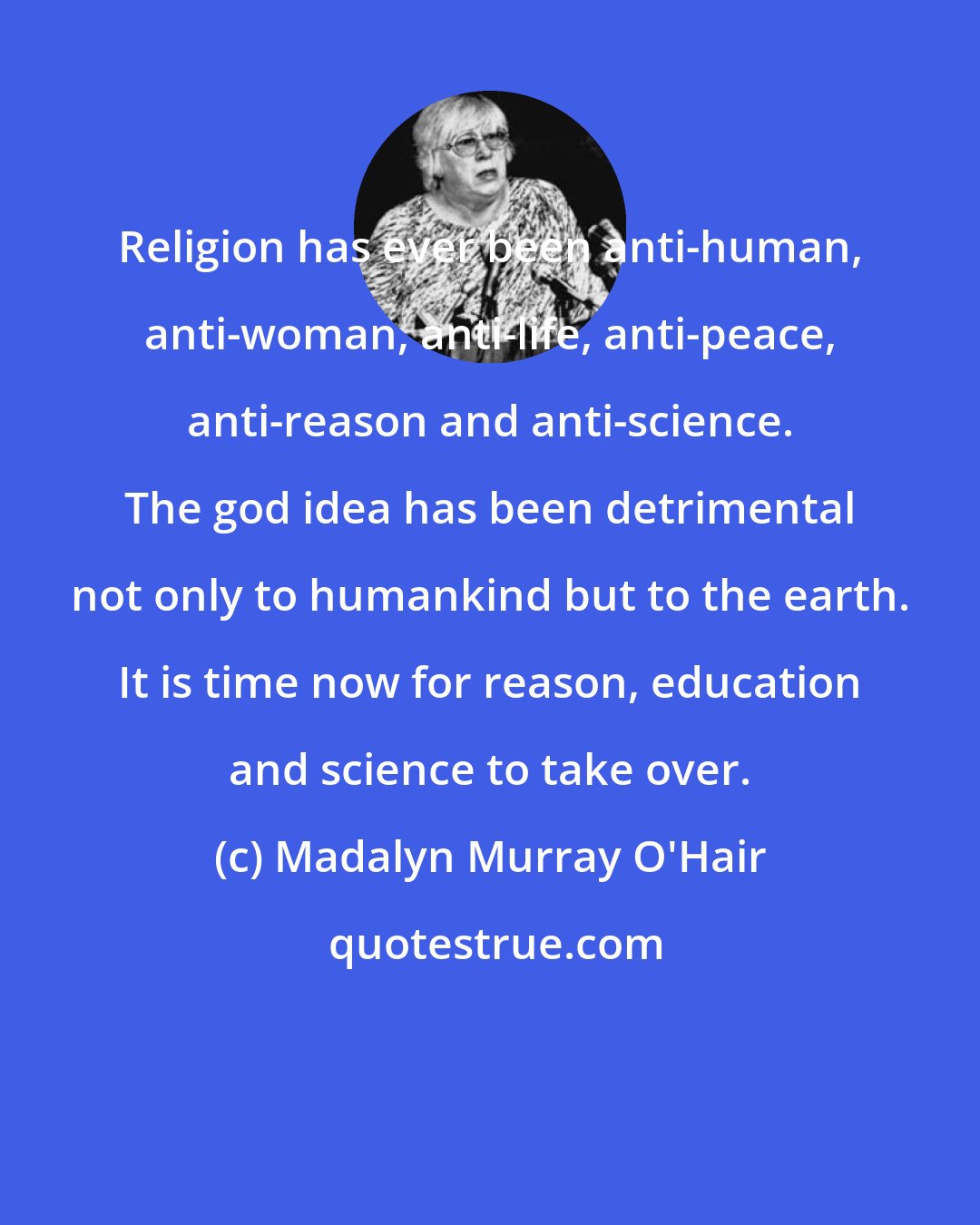 Madalyn Murray O'Hair: Religion has ever been anti-human, anti-woman, anti-life, anti-peace, anti-reason and anti-science. The god idea has been detrimental not only to humankind but to the earth. It is time now for reason, education and science to take over.