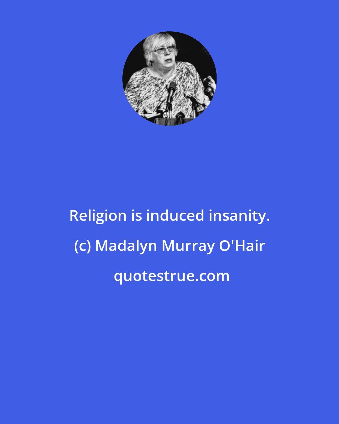 Madalyn Murray O'Hair: Religion is induced insanity.