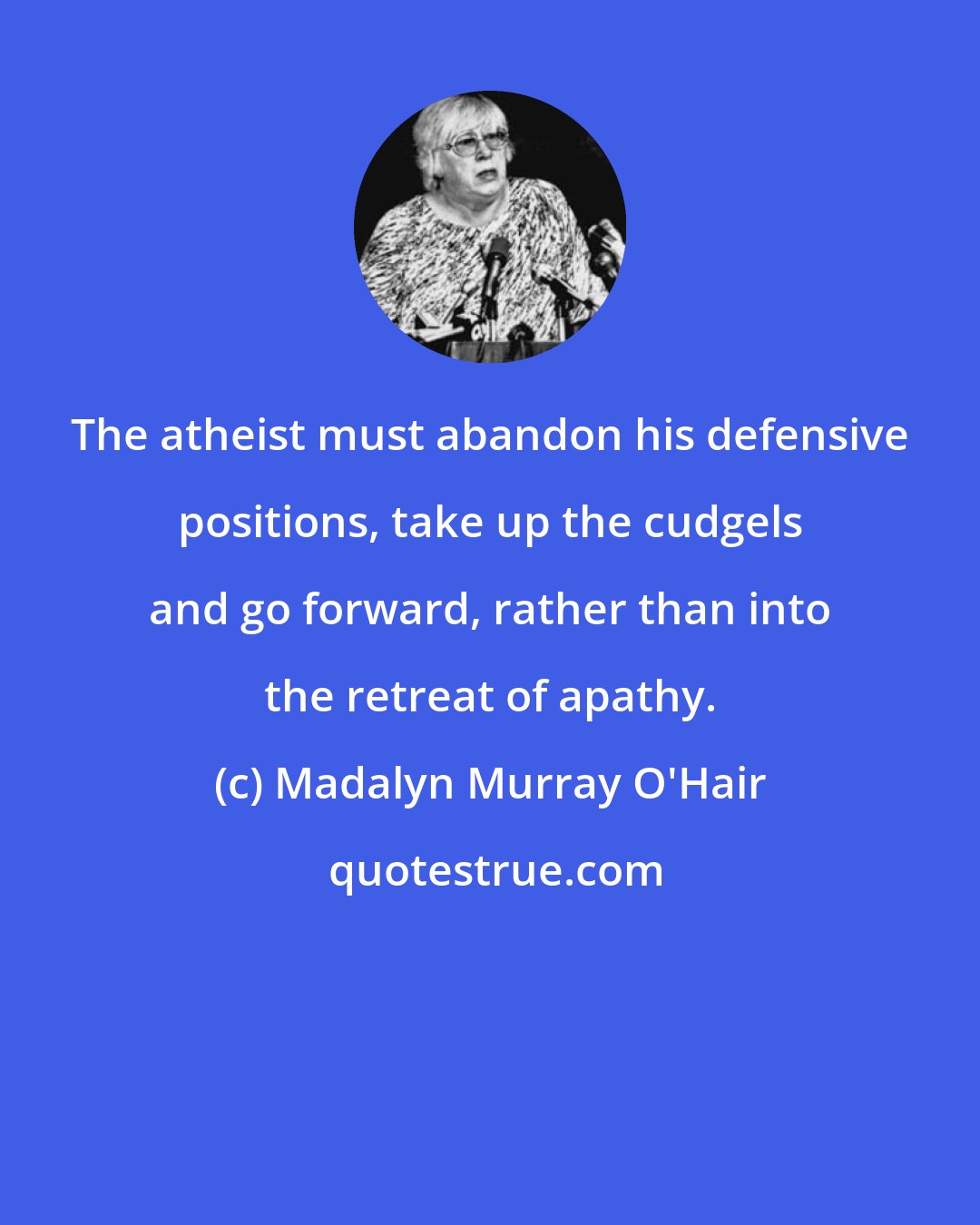 Madalyn Murray O'Hair: The atheist must abandon his defensive positions, take up the cudgels and go forward, rather than into the retreat of apathy.