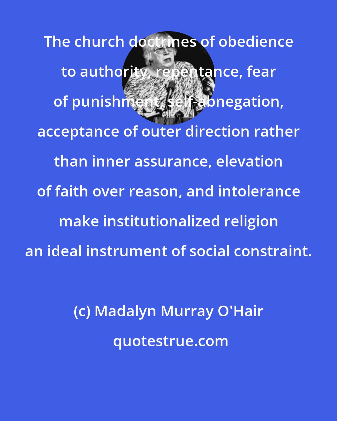 Madalyn Murray O'Hair: The church doctrines of obedience to authority, repentance, fear of punishment, self-abnegation, acceptance of outer direction rather than inner assurance, elevation of faith over reason, and intolerance make institutionalized religion an ideal instrument of social constraint.