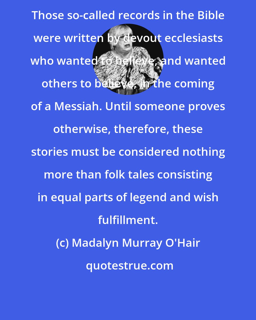 Madalyn Murray O'Hair: Those so-called records in the Bible were written by devout ecclesiasts who wanted to believe, and wanted others to believe, in the coming of a Messiah. Until someone proves otherwise, therefore, these stories must be considered nothing more than folk tales consisting in equal parts of legend and wish fulfillment.