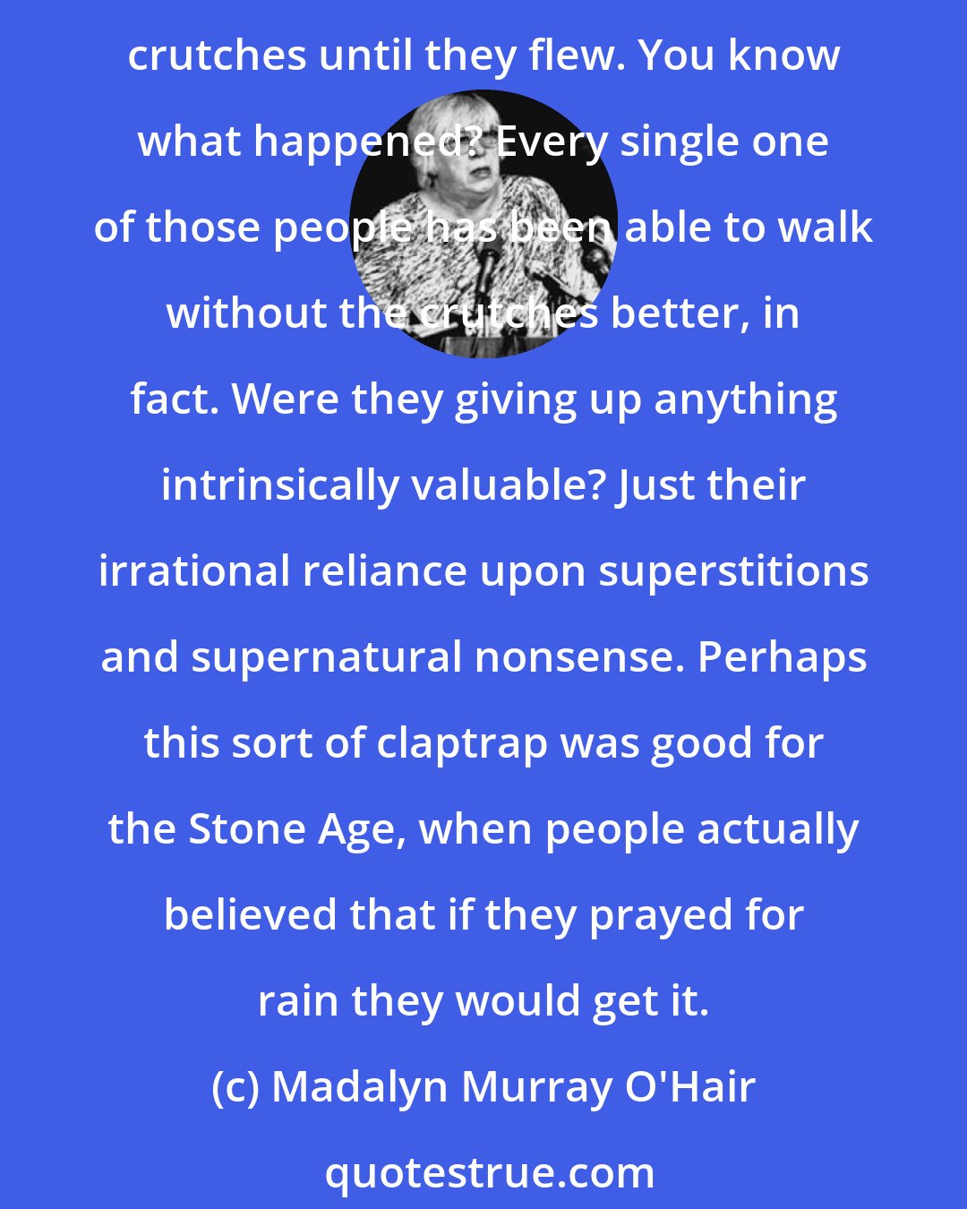 Madalyn Murray O'Hair: One of the things I did during my 17 years as a psychiatric social worker was go around and find people with mental crutches, and every time I found one, I kicked those goddamn crutches until they flew. You know what happened? Every single one of those people has been able to walk without the crutches better, in fact. Were they giving up anything intrinsically valuable? Just their irrational reliance upon superstitions and supernatural nonsense. Perhaps this sort of claptrap was good for the Stone Age, when people actually believed that if they prayed for rain they would get it.