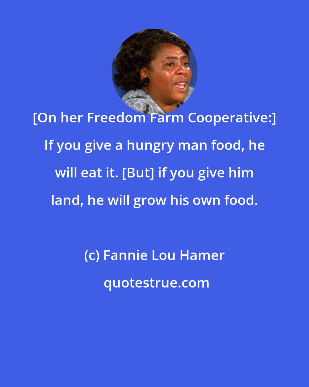 Fannie Lou Hamer: [On her Freedom Farm Cooperative:] If you give a hungry man food, he will eat it. [But] if you give him land, he will grow his own food.