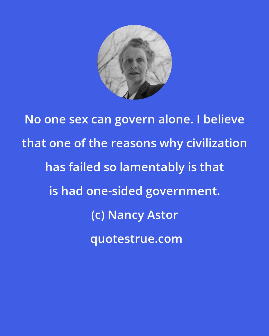 Nancy Astor: No one sex can govern alone. I believe that one of the reasons why civilization has failed so lamentably is that is had one-sided government.