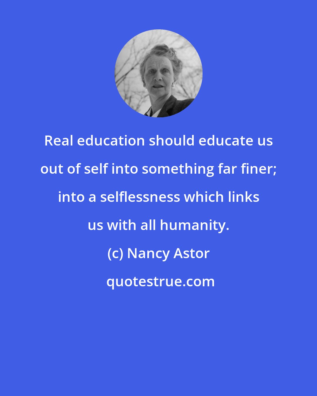 Nancy Astor: Real education should educate us out of self into something far finer; into a selflessness which links us with all humanity.