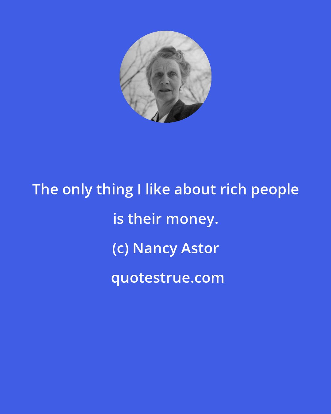 Nancy Astor: The only thing I like about rich people is their money.