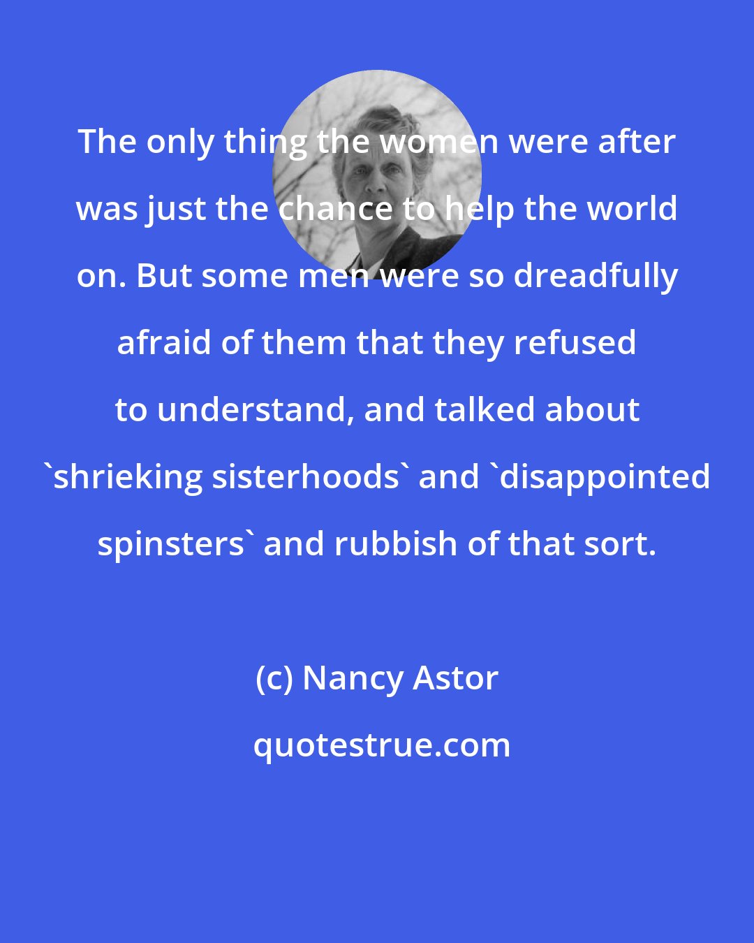 Nancy Astor: The only thing the women were after was just the chance to help the world on. But some men were so dreadfully afraid of them that they refused to understand, and talked about 'shrieking sisterhoods' and 'disappointed spinsters' and rubbish of that sort.