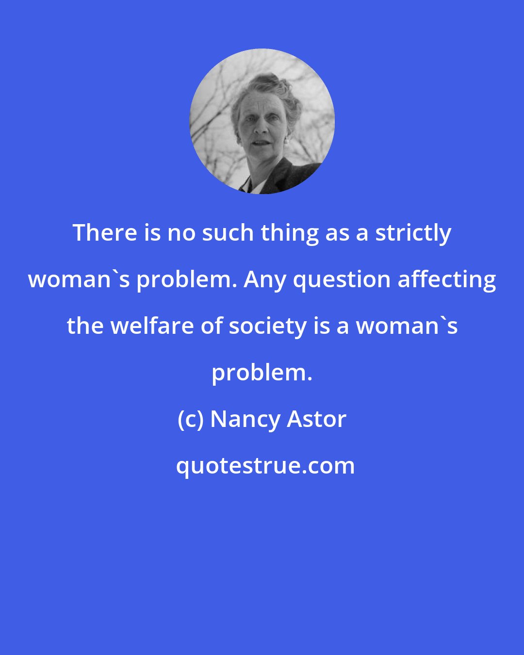 Nancy Astor: There is no such thing as a strictly woman's problem. Any question affecting the welfare of society is a woman's problem.