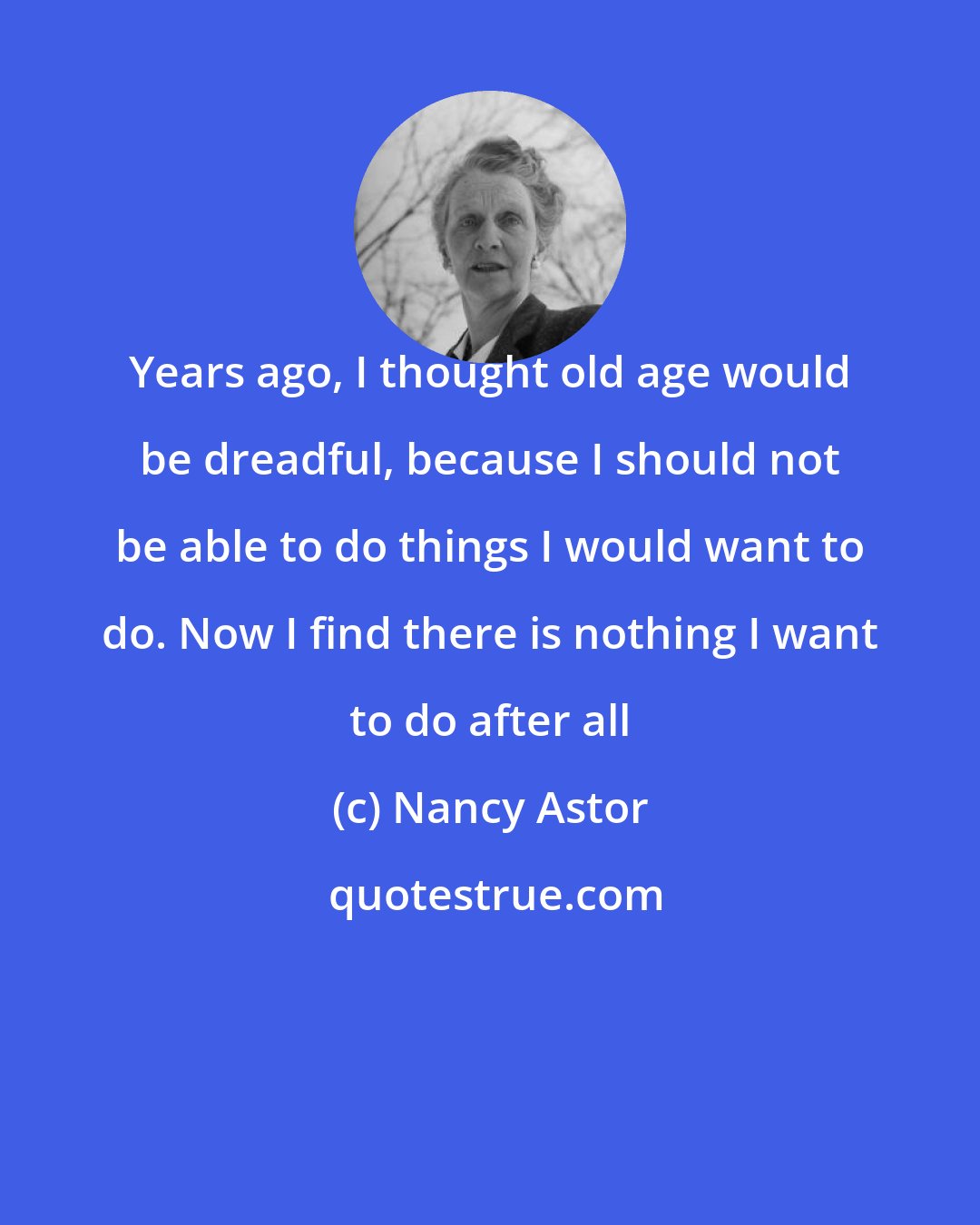 Nancy Astor: Years ago, I thought old age would be dreadful, because I should not be able to do things I would want to do. Now I find there is nothing I want to do after all