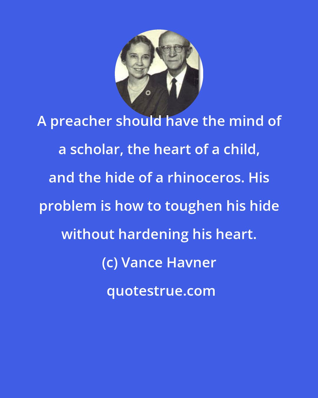 Vance Havner: A preacher should have the mind of a scholar, the heart of a child, and the hide of a rhinoceros. His problem is how to toughen his hide without hardening his heart.