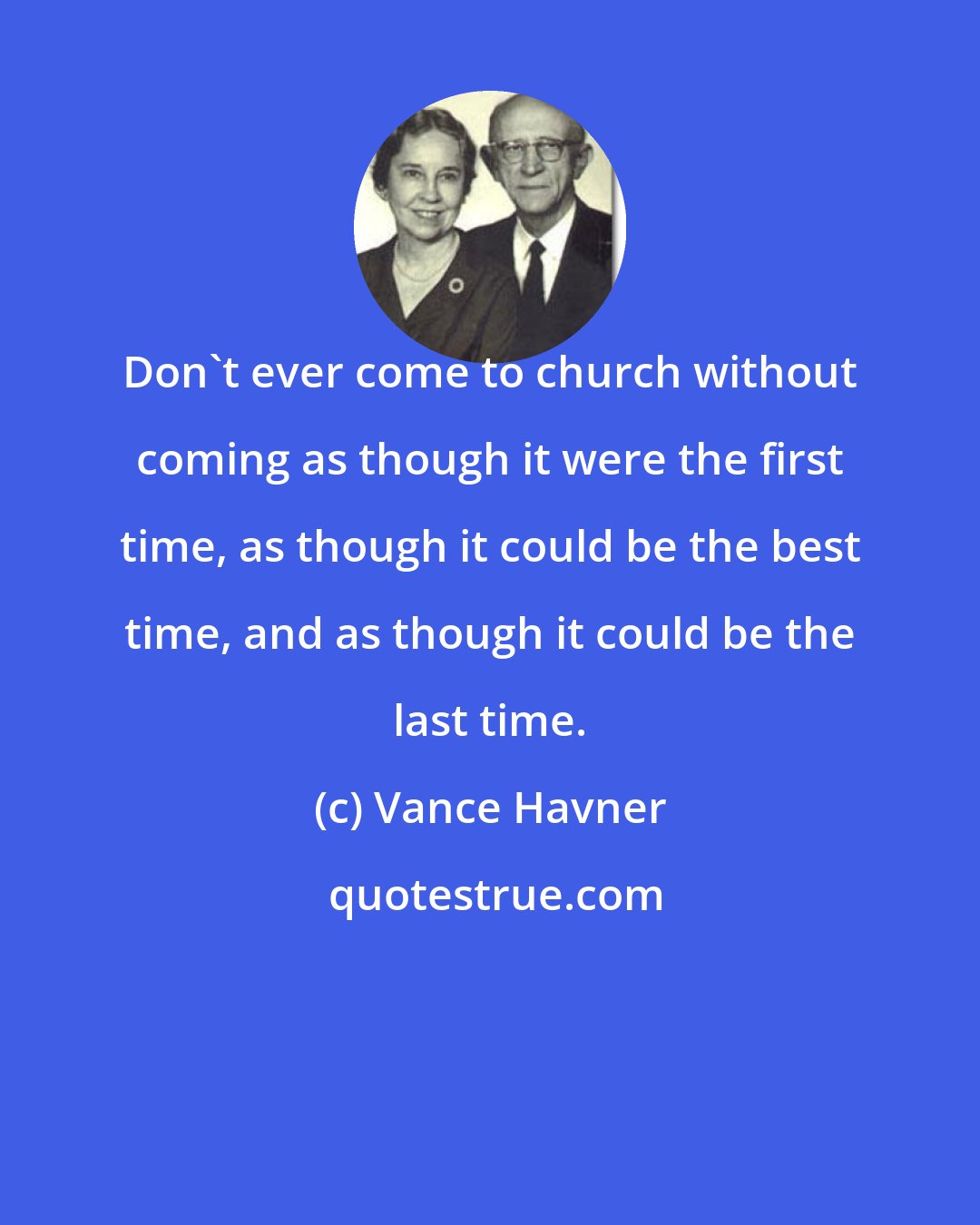 Vance Havner: Don't ever come to church without coming as though it were the first time, as though it could be the best time, and as though it could be the last time.