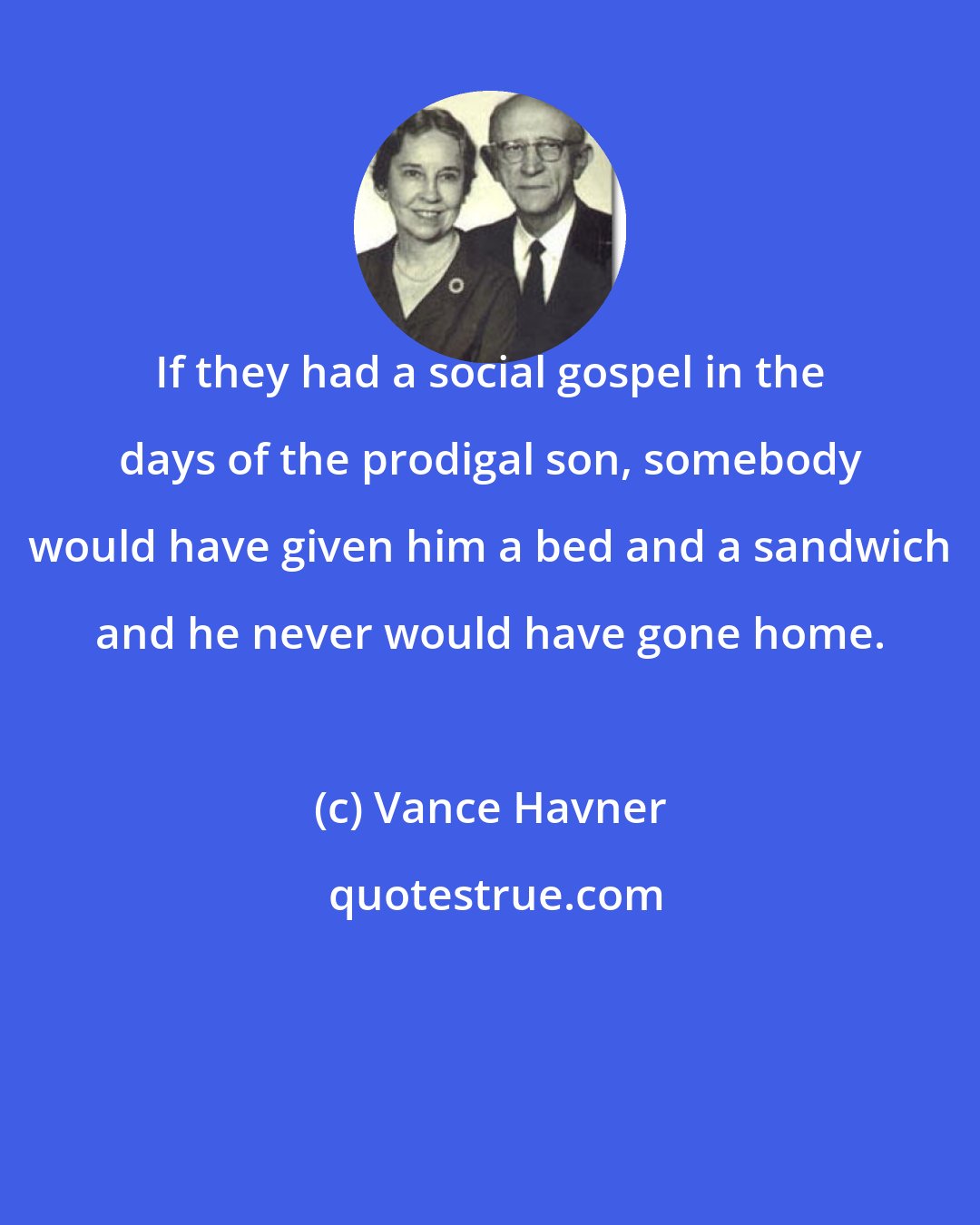 Vance Havner: If they had a social gospel in the days of the prodigal son, somebody would have given him a bed and a sandwich and he never would have gone home.