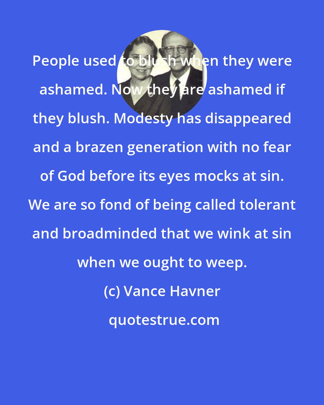 Vance Havner: People used to blush when they were ashamed. Now they are ashamed if they blush. Modesty has disappeared and a brazen generation with no fear of God before its eyes mocks at sin. We are so fond of being called tolerant and broadminded that we wink at sin when we ought to weep.