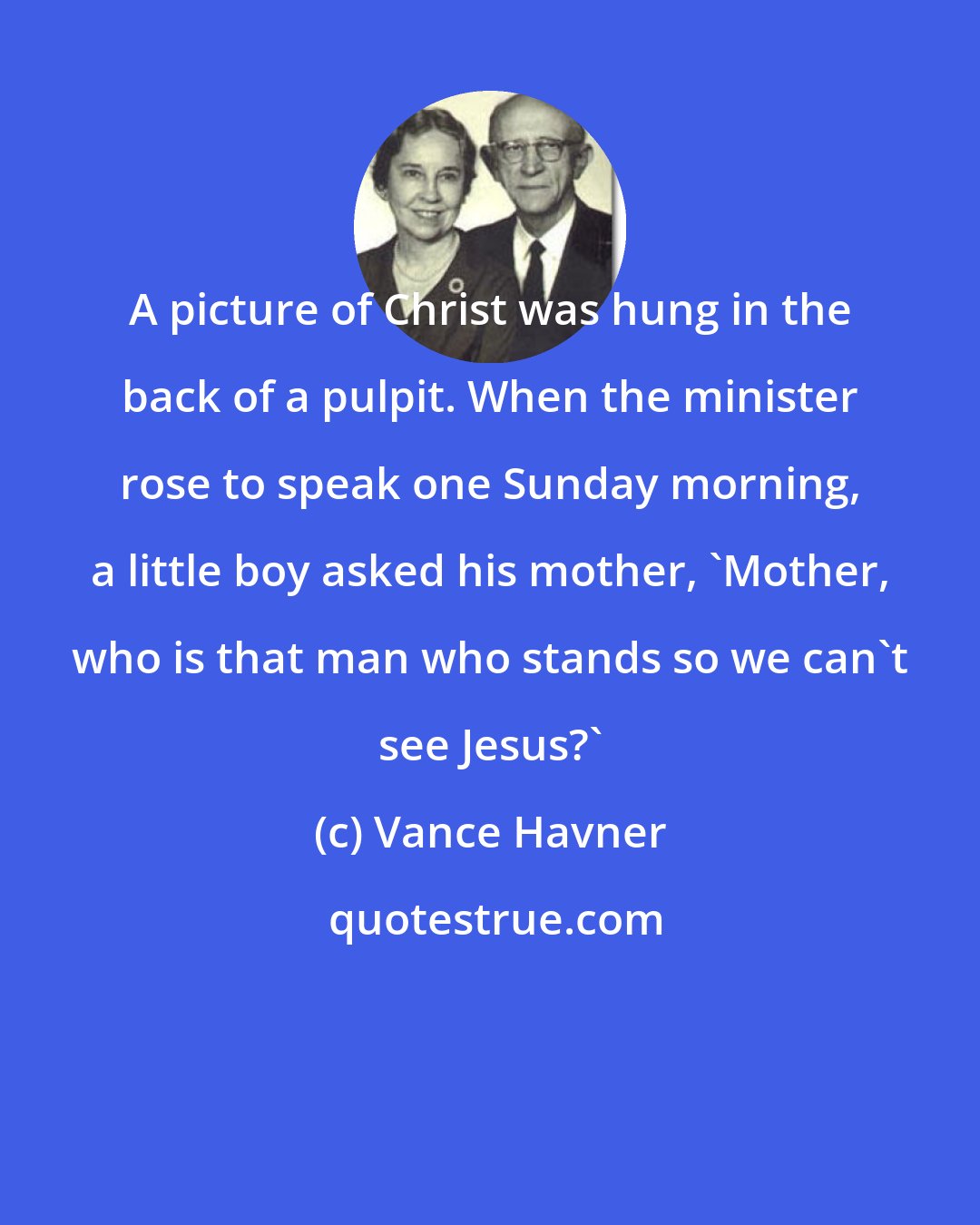 Vance Havner: A picture of Christ was hung in the back of a pulpit. When the minister rose to speak one Sunday morning, a little boy asked his mother, 'Mother, who is that man who stands so we can't see Jesus?'