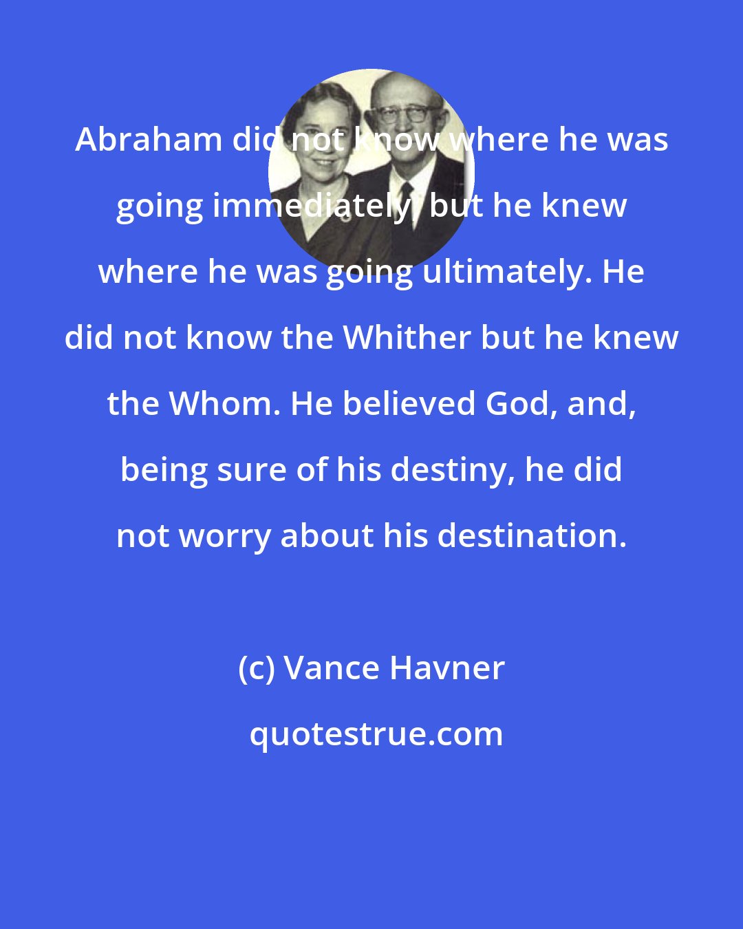 Vance Havner: Abraham did not know where he was going immediately, but he knew where he was going ultimately. He did not know the Whither but he knew the Whom. He believed God, and, being sure of his destiny, he did not worry about his destination.