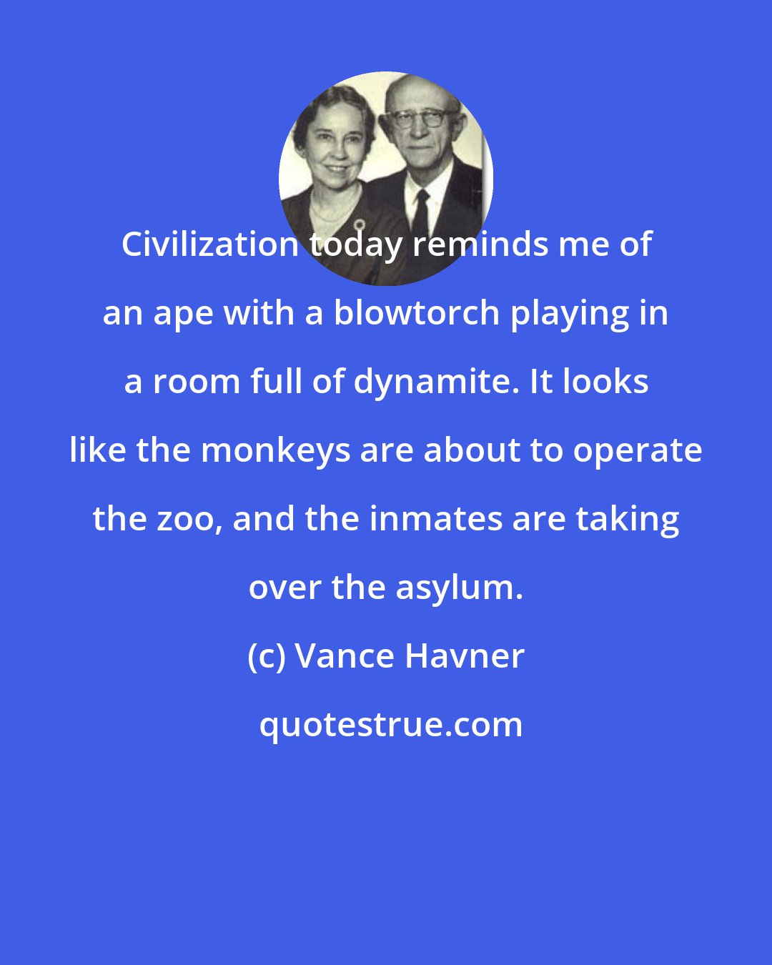 Vance Havner: Civilization today reminds me of an ape with a blowtorch playing in a room full of dynamite. It looks like the monkeys are about to operate the zoo, and the inmates are taking over the asylum.