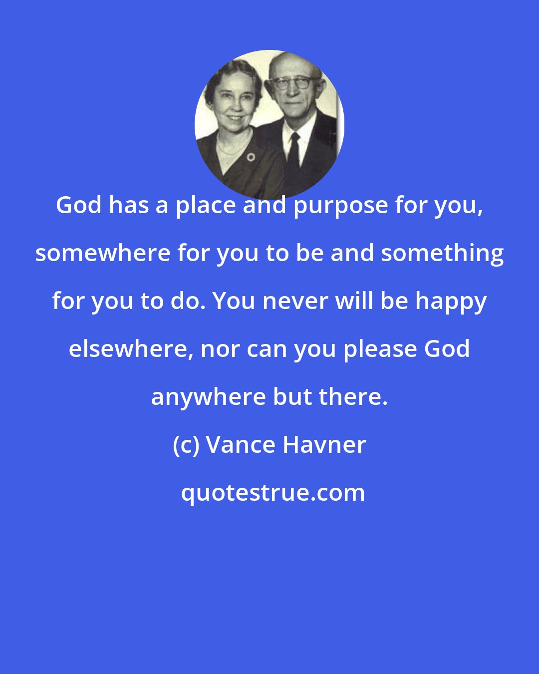 Vance Havner: God has a place and purpose for you, somewhere for you to be and something for you to do. You never will be happy elsewhere, nor can you please God anywhere but there.