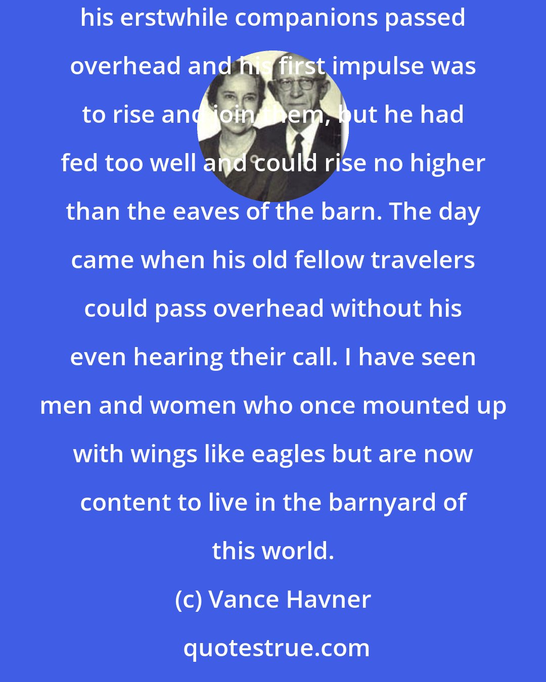 Vance Havner: I have often been reminded of the wild duck that came down on migration into a barnyard and liked it so well that he stayed there. In the fall his erstwhile companions passed overhead and his first impulse was to rise and join them, but he had fed too well and could rise no higher than the eaves of the barn. The day came when his old fellow travelers could pass overhead without his even hearing their call. I have seen men and women who once mounted up with wings like eagles but are now content to live in the barnyard of this world.