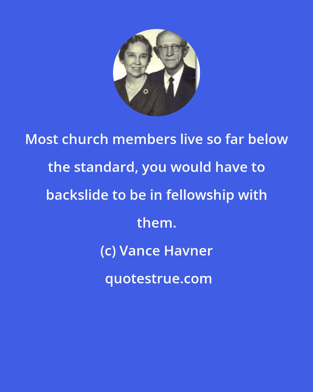 Vance Havner: Most church members live so far below the standard, you would have to backslide to be in fellowship with them.