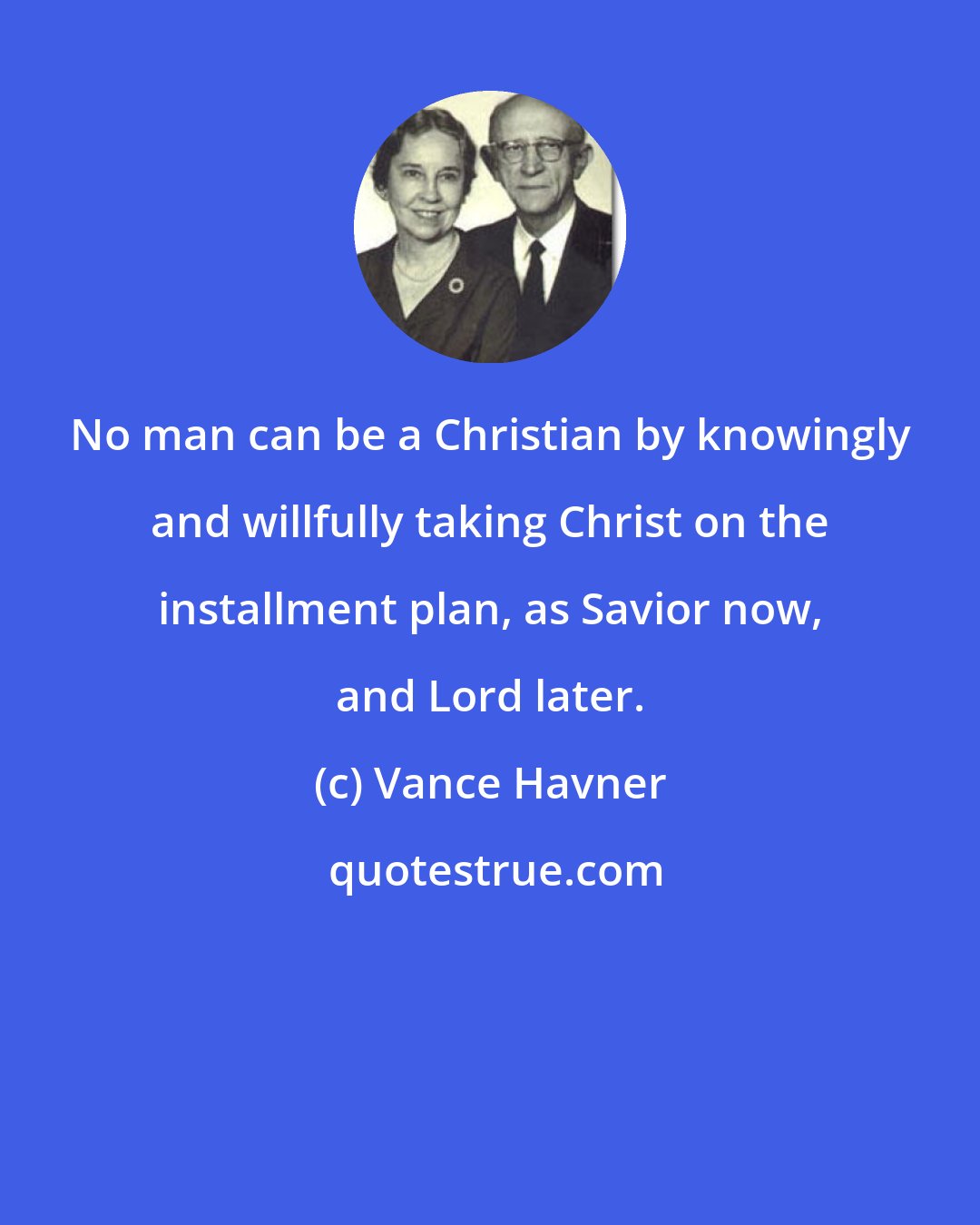 Vance Havner: No man can be a Christian by knowingly and willfully taking Christ on the installment plan, as Savior now, and Lord later.