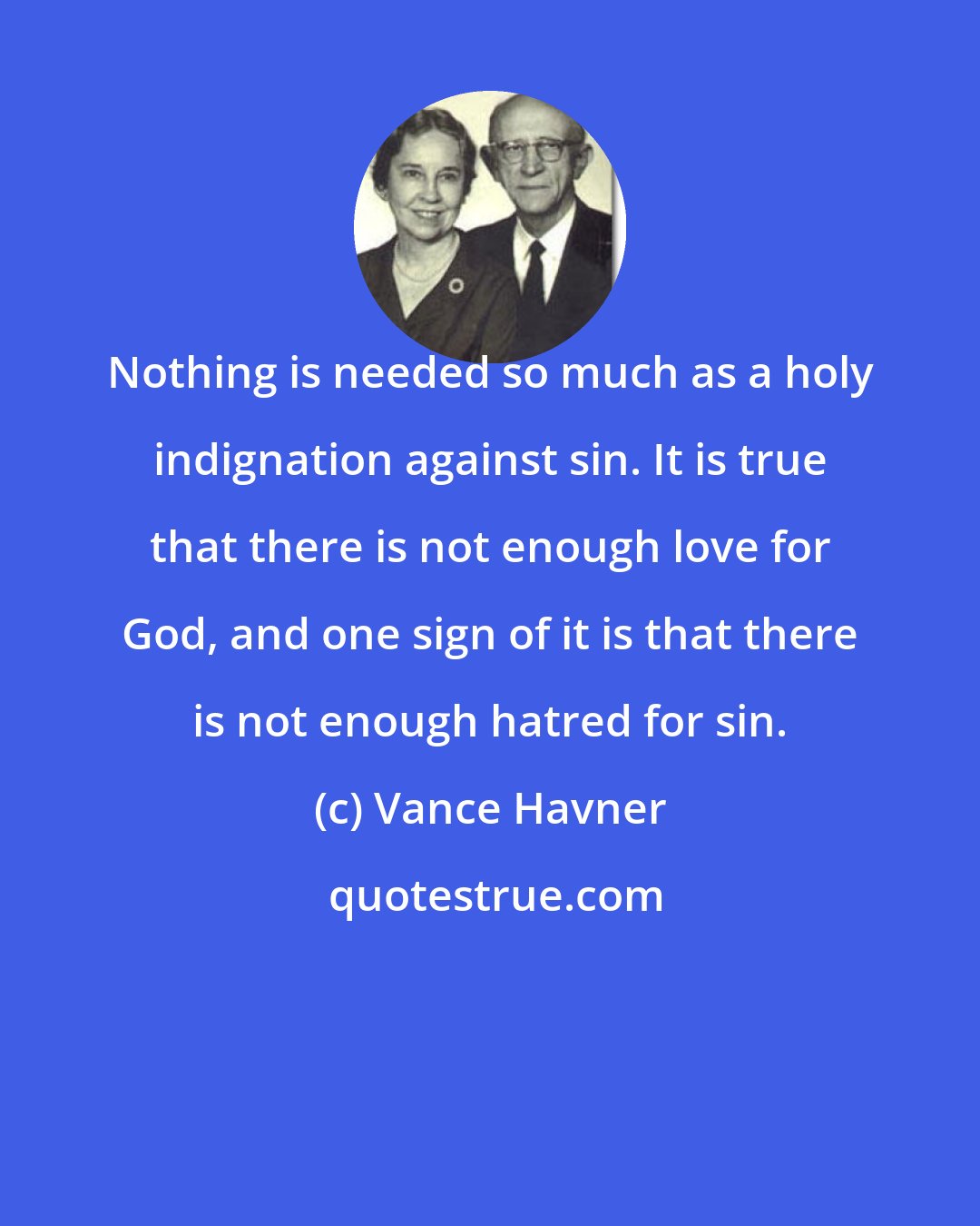 Vance Havner: Nothing is needed so much as a holy indignation against sin. It is true that there is not enough love for God, and one sign of it is that there is not enough hatred for sin.