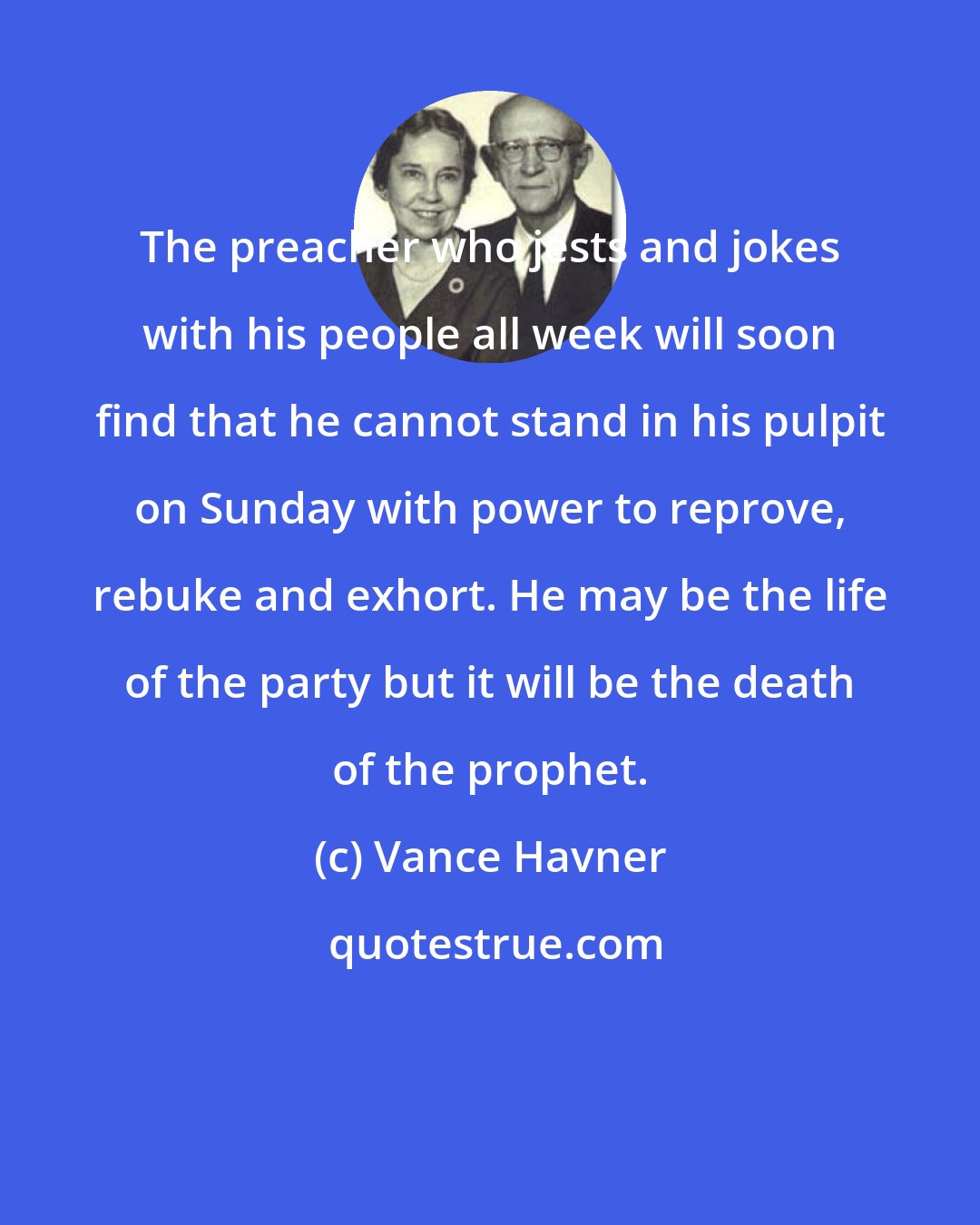 Vance Havner: The preacher who jests and jokes with his people all week will soon find that he cannot stand in his pulpit on Sunday with power to reprove, rebuke and exhort. He may be the life of the party but it will be the death of the prophet.