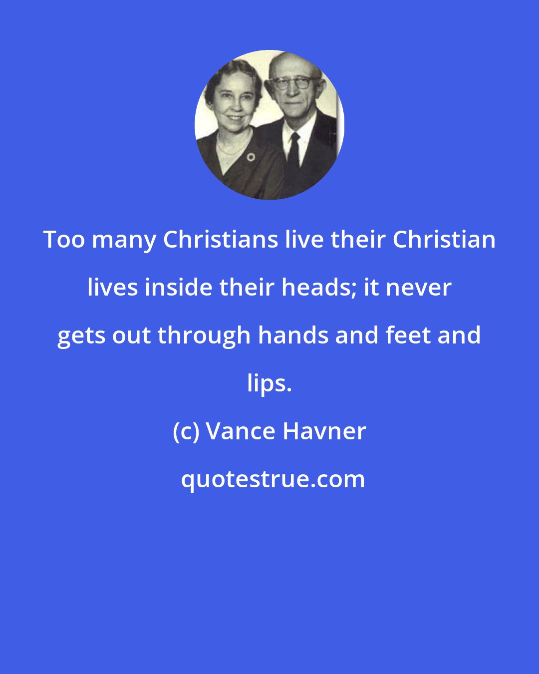 Vance Havner: Too many Christians live their Christian lives inside their heads; it never gets out through hands and feet and lips.