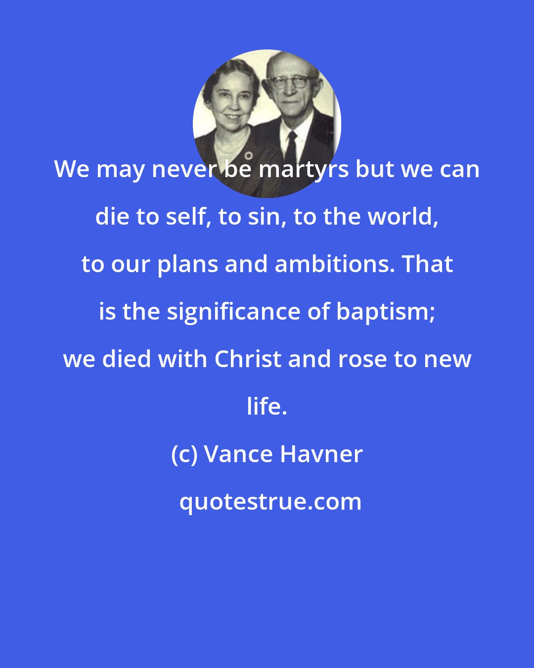 Vance Havner: We may never be martyrs but we can die to self, to sin, to the world, to our plans and ambitions. That is the significance of baptism; we died with Christ and rose to new life.