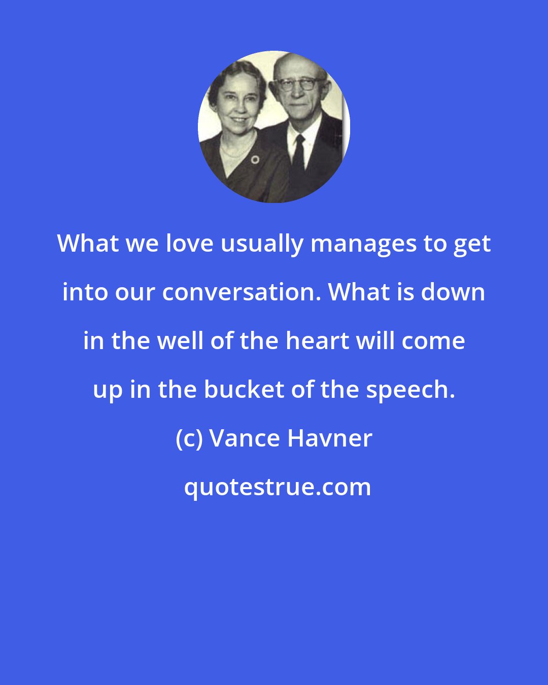 Vance Havner: What we love usually manages to get into our conversation. What is down in the well of the heart will come up in the bucket of the speech.