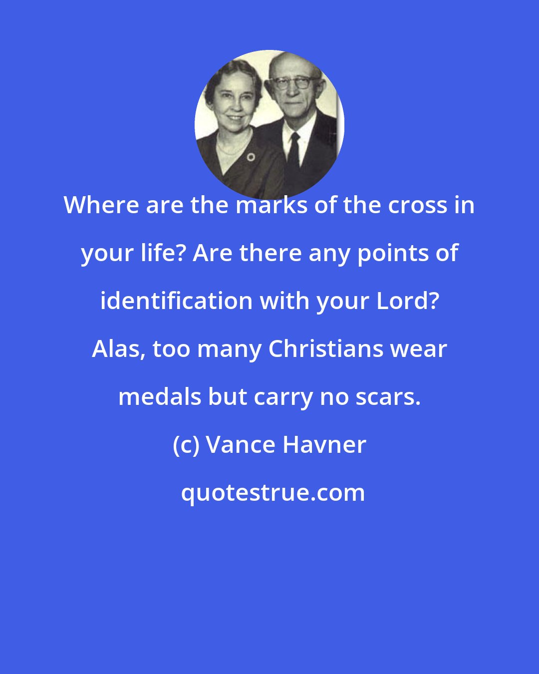 Vance Havner: Where are the marks of the cross in your life? Are there any points of identification with your Lord? Alas, too many Christians wear medals but carry no scars.
