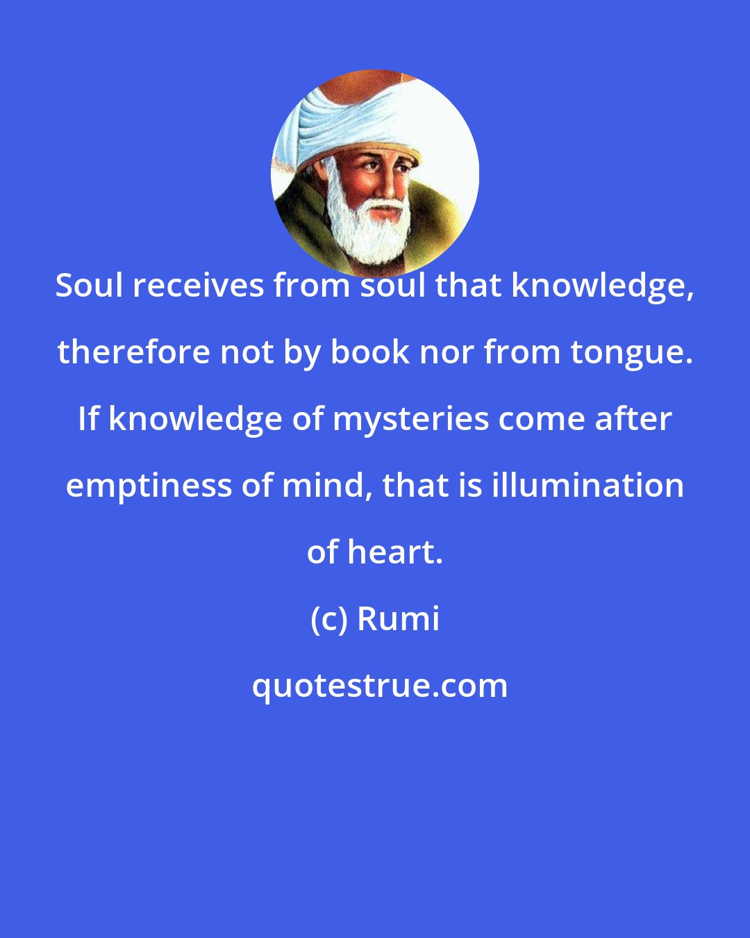 Rumi: Soul receives from soul that knowledge, therefore not by book nor from tongue. If knowledge of mysteries come after emptiness of mind, that is illumination of heart.