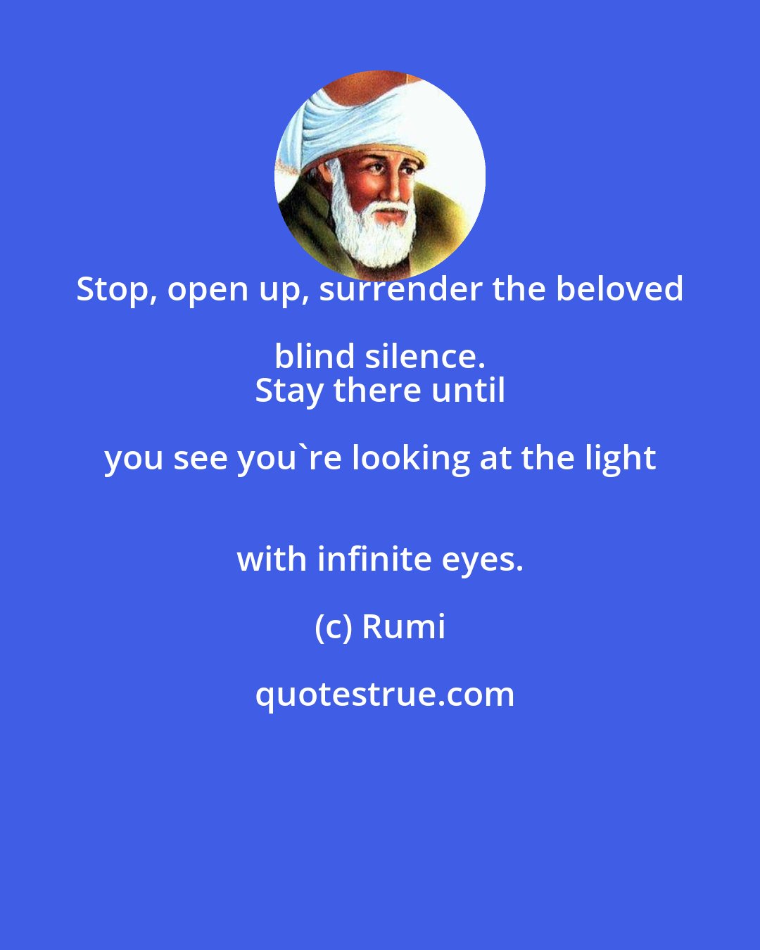 Rumi: Stop, open up, surrender the beloved blind silence. 
 Stay there until you see you're looking at the light 
 with infinite eyes.