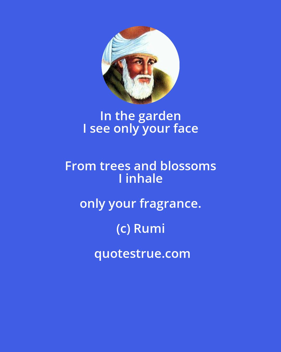 Rumi: In the garden 
 I see only your face 
 From trees and blossoms 
 I inhale only your fragrance.