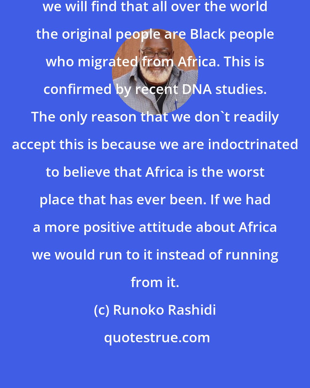 Runoko Rashidi: If we study history and anthropology we will find that all over the world the original people are Black people who migrated from Africa. This is confirmed by recent DNA studies. The only reason that we don't readily accept this is because we are indoctrinated to believe that Africa is the worst place that has ever been. If we had a more positive attitude about Africa we would run to it instead of running from it.