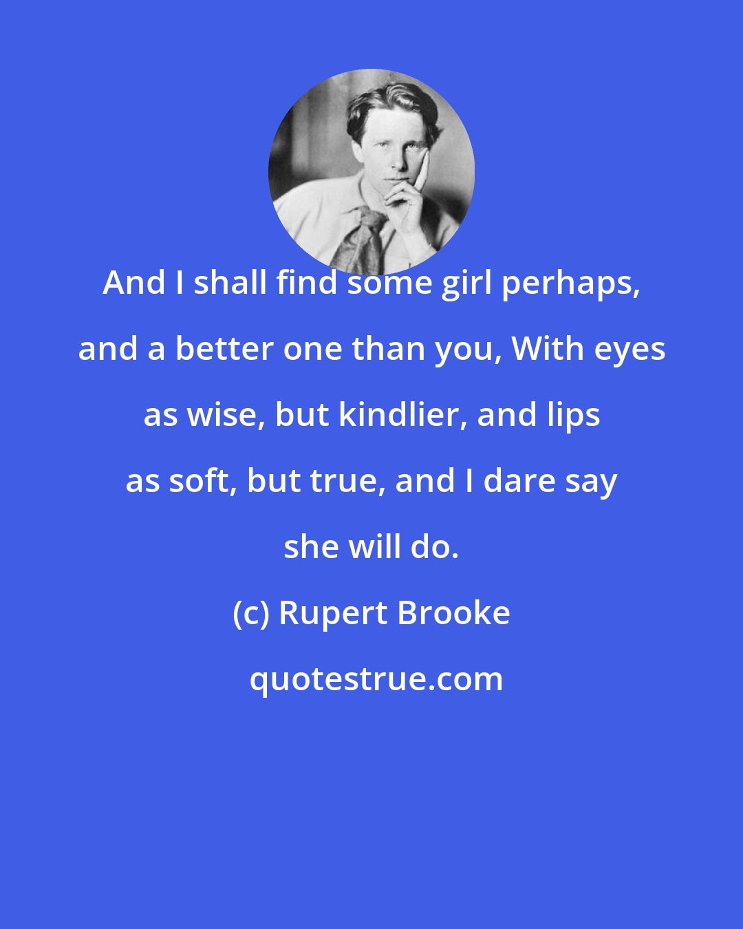 Rupert Brooke: And I shall find some girl perhaps, and a better one than you, With eyes as wise, but kindlier, and lips as soft, but true, and I dare say she will do.