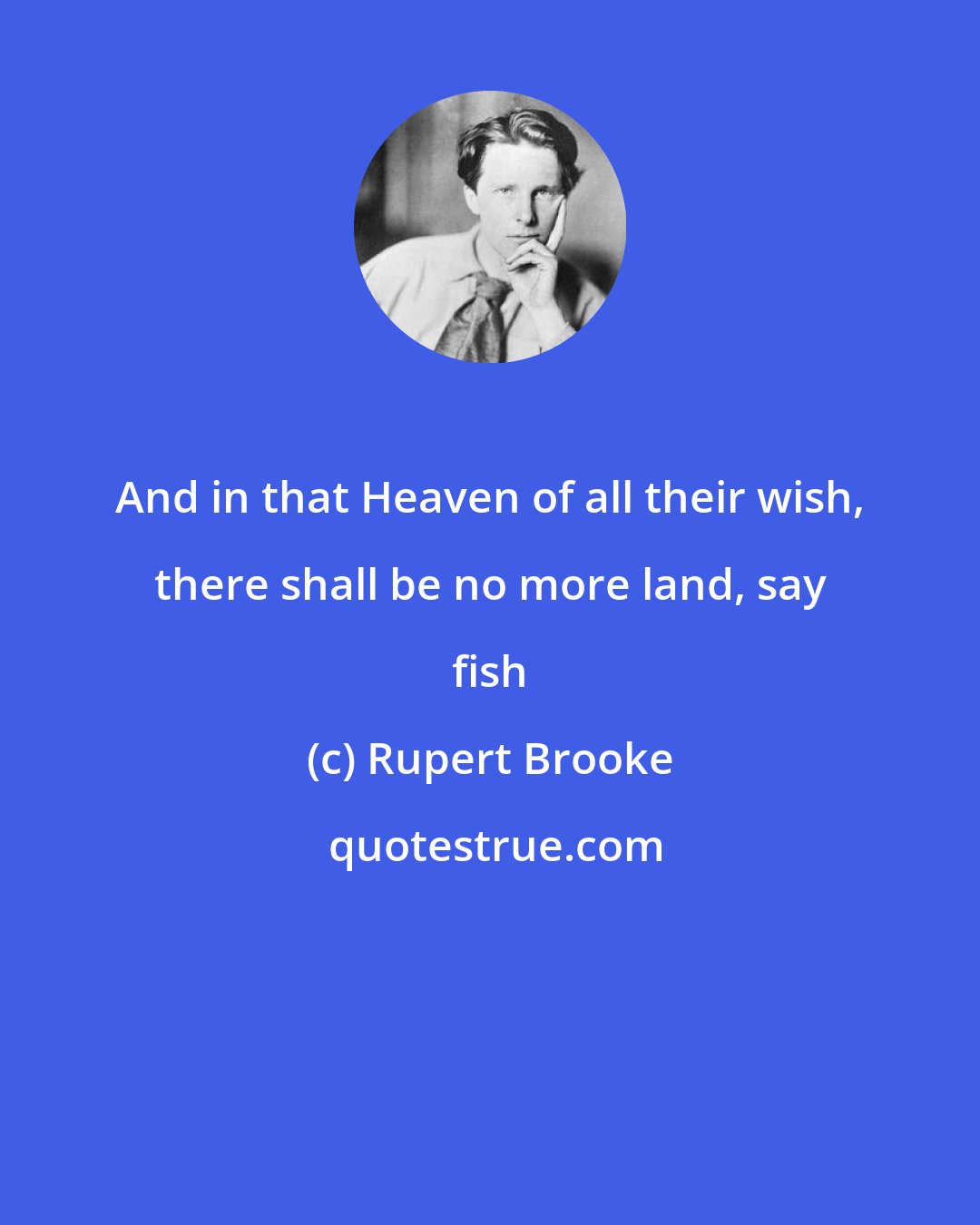 Rupert Brooke: And in that Heaven of all their wish, there shall be no more land, say fish