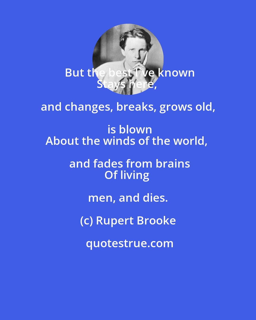Rupert Brooke: But the best I've known
Stays here, and changes, breaks, grows old, is blown
About the winds of the world, and fades from brains
Of living men, and dies.